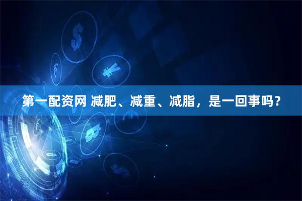 第一配资网 减肥、减重、减脂,是一回事吗?