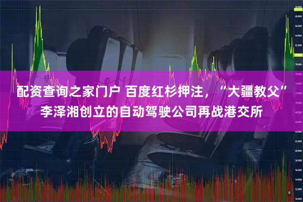 配资查询之家门户 百度红杉押注,“大疆教父”李泽湘创立的自动驾驶公司再战港交所