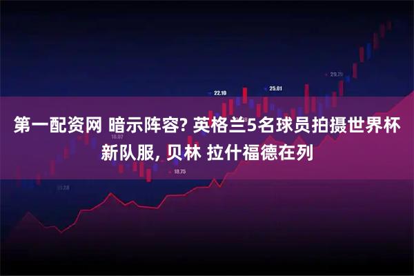 第一配资网 暗示阵容? 英格兰5名球员拍摄世界杯新队服, 贝林 拉什福德在列