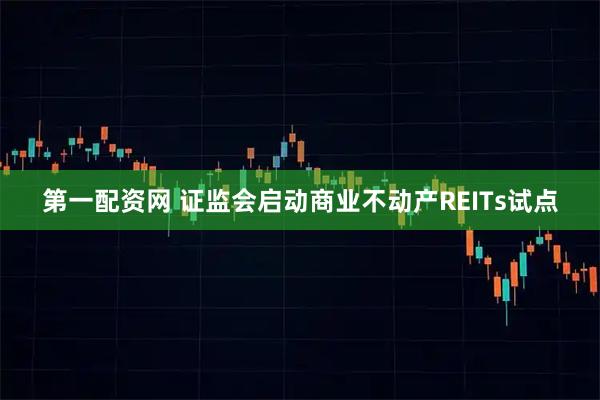 第一配资网 证监会启动商业不动产REITs试点