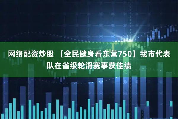 网络配资炒股 【全民健身看东营750】我市代表队在省级轮滑赛事获佳绩