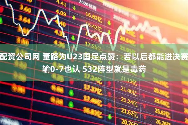 配资公司网 董路为U23国足点赞：若以后都能进决赛输0-7也认 532阵型就是毒药