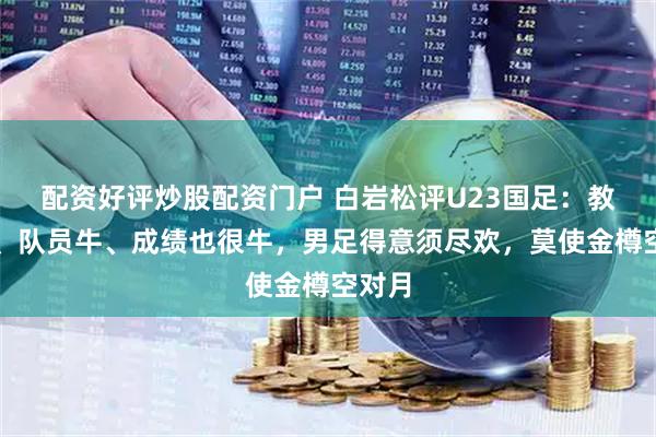 配资好评炒股配资门户 白岩松评U23国足：教练牛、队员牛、成绩也很牛，男足得意须尽欢，莫使金樽空对月