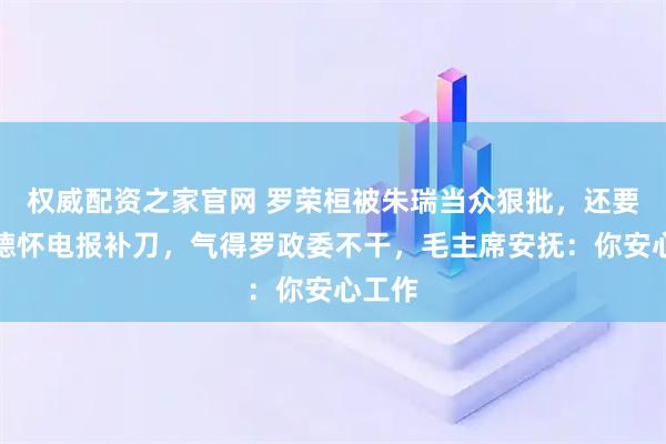 权威配资之家官网 罗荣桓被朱瑞当众狠批，还要被彭德怀电报补刀，气得罗政委不干，毛主席安抚：你安心工作