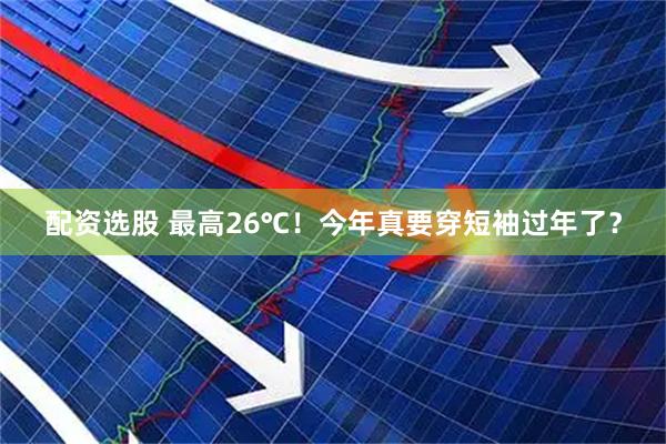 配资选股 最高26℃！今年真要穿短袖过年了？