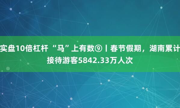 实盘10倍杠杆 “马”上有数⑨丨春节假期，湖南累计接待游客5842.33万人次