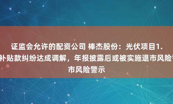 证监会允许的配资公司 棒杰股份：光伏项目1.4亿补贴款纠纷达成调解，年报披露后或被实施退市风险警示