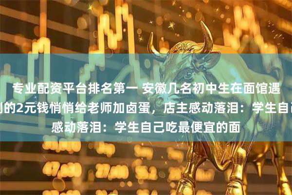 专业配资平台排名第一 安徽几名初中生在面馆遇到老师,用仅剩的2元钱悄悄给老师加卤蛋,店主感动落泪:学生自己吃最便宜的面