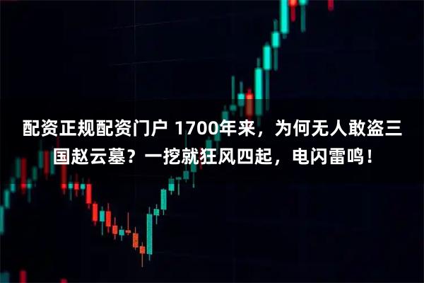 配资正规配资门户 1700年来，为何无人敢盗三国赵云墓？一挖就狂风四起，电闪雷鸣！