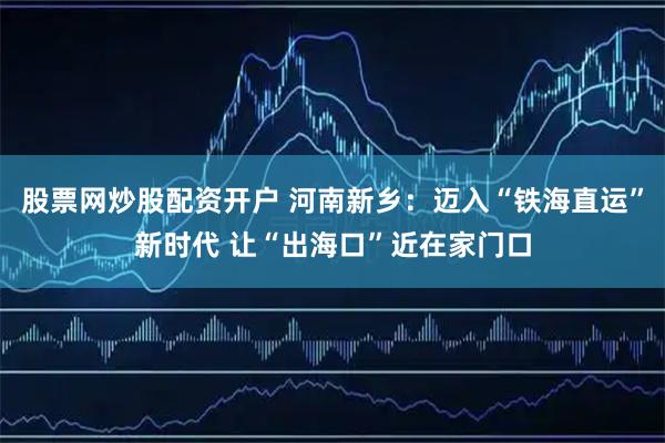 股票网炒股配资开户 河南新乡：迈入“铁海直运”新时代 让“出海口”近在家门口