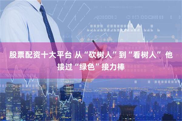 股票配资十大平台 从“砍树人”到“看树人” 他接过“绿色”接力棒