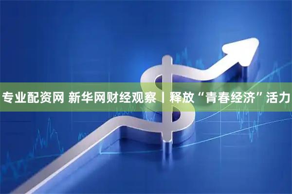 专业配资网 新华网财经观察丨释放“青春经济”活力