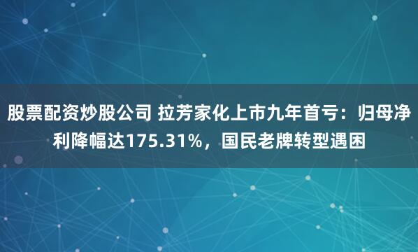 股票配资炒股公司 拉芳家化上市九年首亏：归母净利降幅达175.31%，国民老牌转型遇困