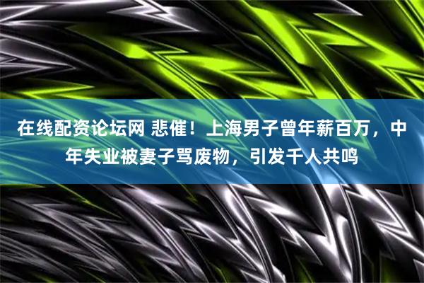 在线配资论坛网 悲催！上海男子曾年薪百万，中年失业被妻子骂废物，引发千人共鸣