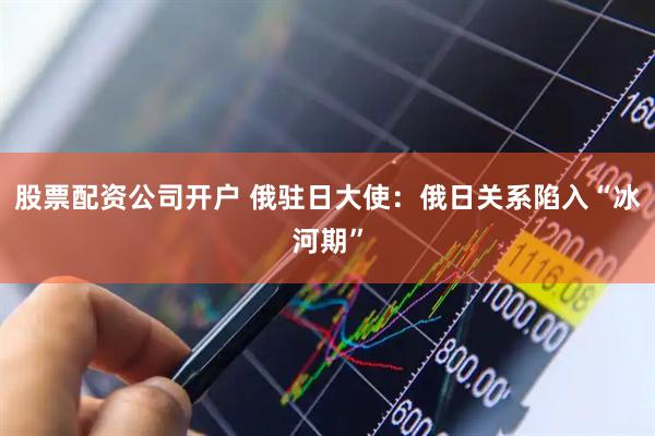 股票配资公司开户 俄驻日大使：俄日关系陷入“冰河期”