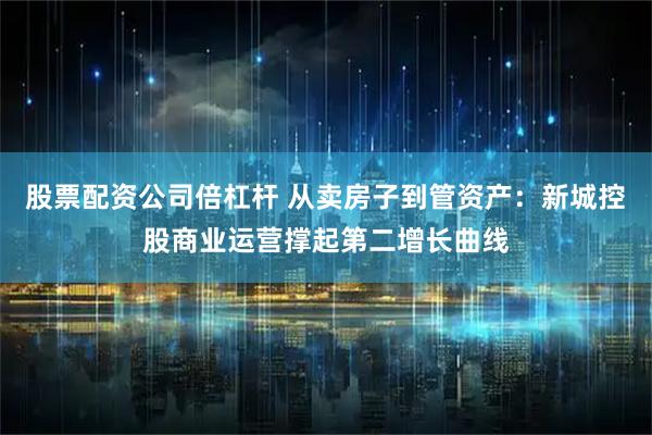 股票配资公司倍杠杆 从卖房子到管资产：新城控股商业运营撑起第二增长曲线