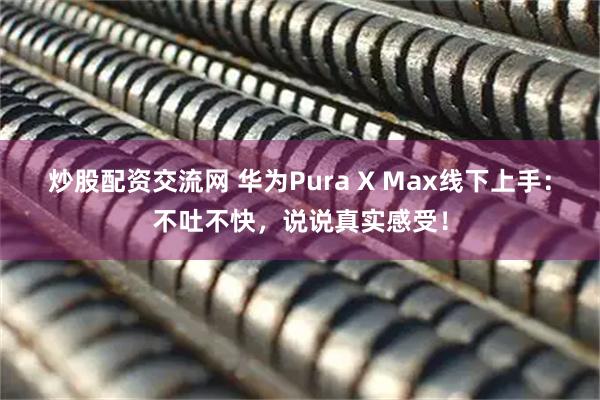 炒股配资交流网 华为Pura X Max线下上手：不吐不快，说说真实感受！