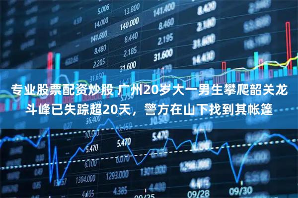 专业股票配资炒股 广州20岁大一男生攀爬韶关龙斗峰已失踪超20天，警方在山下找到其帐篷