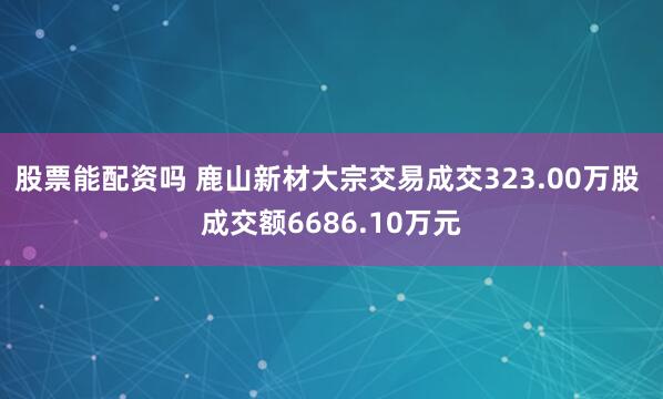 股票能配资吗 鹿山新材大宗交易成交323.00万股 成交额6686.10万元