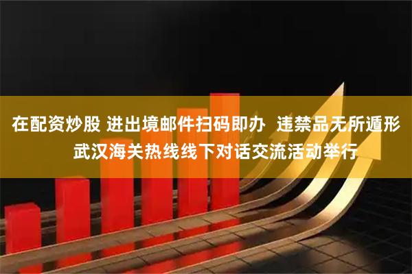 在配资炒股 进出境邮件扫码即办  违禁品无所遁形    武汉海关热线线下对话交流活动举行