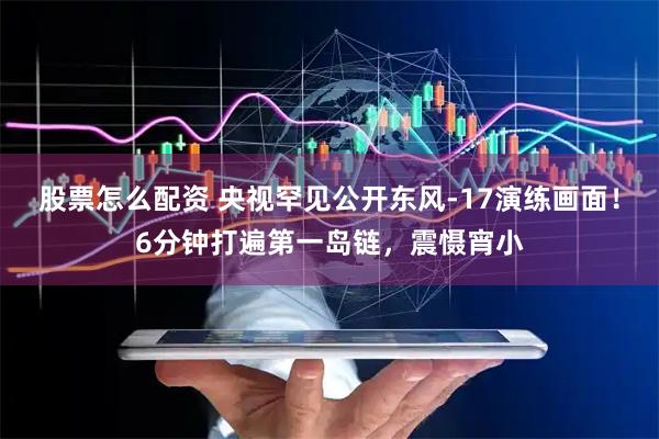 股票怎么配资 央视罕见公开东风-17演练画面！6分钟打遍第一岛链，震慑宵小