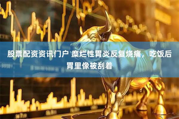 股票配资资讯门户 糜烂性胃炎反复烧痛，吃饭后胃里像被刮着