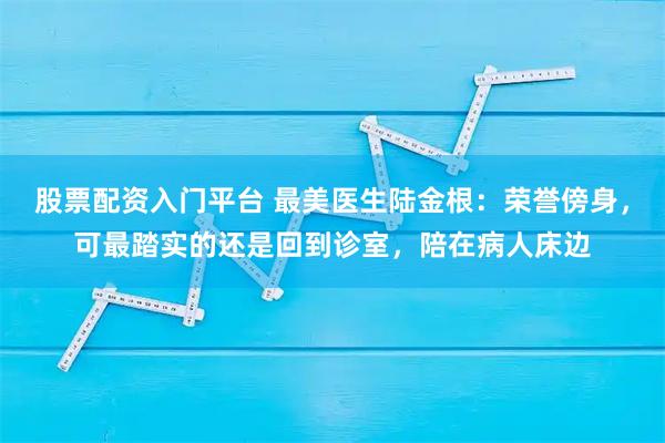 股票配资入门平台 最美医生陆金根:荣誉傍身,可最踏实的还是回到诊室,陪在病人床边