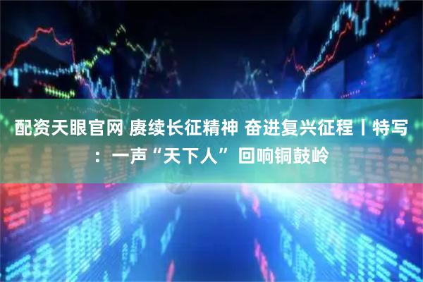 配资天眼官网 赓续长征精神 奋进复兴征程丨特写：一声“天下人” 回响铜鼓岭