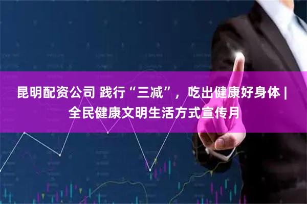 昆明配资公司 践行“三减”，吃出健康好身体 | 全民健康文明生活方式宣传月