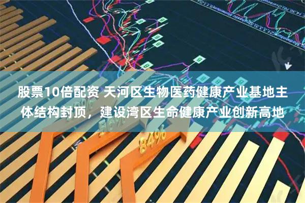股票10倍配资 天河区生物医药健康产业基地主体结构封顶，建设湾区生命健康产业创新高地
